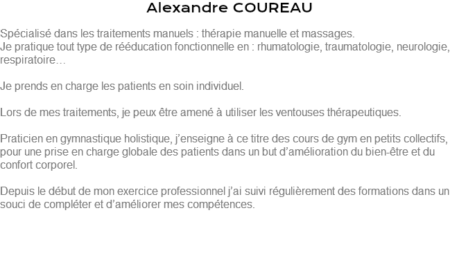 Alexandre COUREAU Spécialisé dans les traitements manuels : thérapie manuelle et massages. Je pratique tout type de rééducation fonctionnelle en : rhumatologie, traumatologie, neurologie, respiratoire… Je prends en charge les patients en soin individuel. Lors de mes traitements, je peux être amené à utiliser les ventouses thérapeutiques. Praticien en gymnastique holistique, j’enseigne à ce titre des cours de gym en petits collectifs, pour une prise en charge globale des patients dans un but d’amélioration du bien-être et du confort corporel. Depuis le début de mon exercice professionnel j’ai suivi régulièrement des formations dans un souci de compléter et d’améliorer mes compétences. 